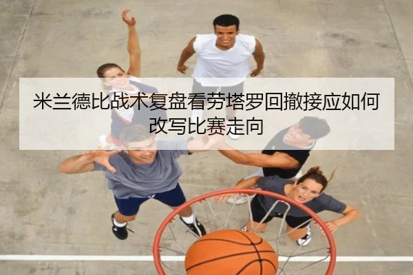 米兰德比战术复盘看劳塔罗回撤接应如何改写比赛走向