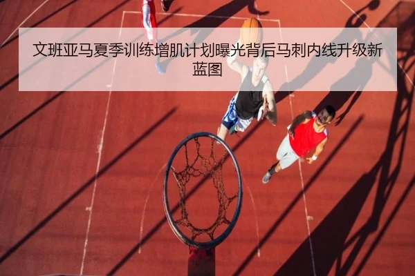 文班亚马夏季训练增肌计划曝光背后马刺内线升级新蓝图